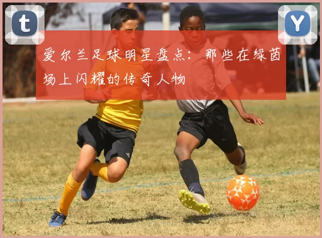爱尔兰足球明星盘点：那些在绿茵场上闪耀的传奇人物