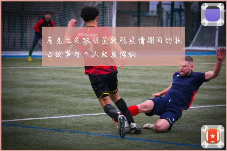 乌克兰足球明星新冠疫情期间的抗击故事与个人经历揭秘