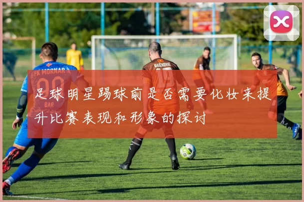 足球明星踢球前是否需要化妆来提升比赛表现和形象的探讨