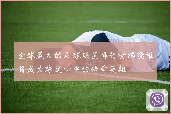 全球最火的足球明星排行榜揭晓谁将成为球迷心中的传奇英雄