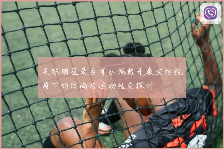 足球明星是否可以佩戴手表女性视角下的时尚与运动结合探讨