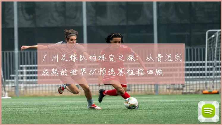 广州足球队的蜕变之旅：从青涩到成熟的世界杯预选赛征程回顾