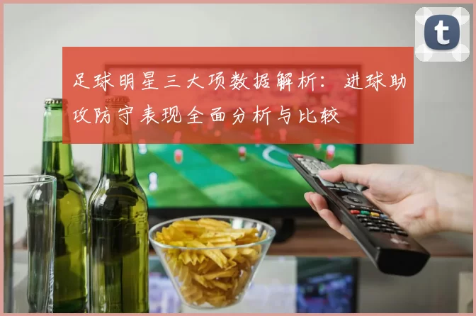 足球明星三大项数据解析：进球助攻防守表现全面分析与比较