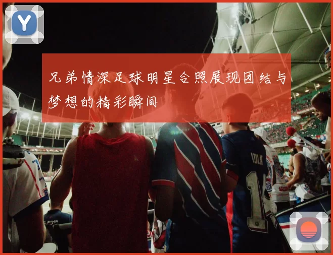 兄弟情深足球明星合照展现团结与梦想的精彩瞬间