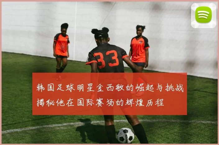 韩国足球明星金西敏的崛起与挑战揭秘他在国际赛场的辉煌历程