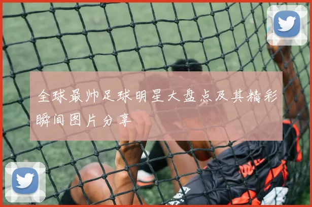 全球最帅足球明星大盘点及其精彩瞬间图片分享