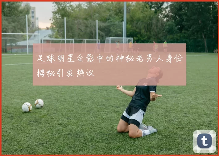 足球明星合影中的神秘老男人身份揭秘引发热议