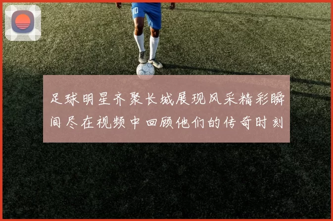 足球明星齐聚长城展现风采精彩瞬间尽在视频中回顾他们的传奇时刻