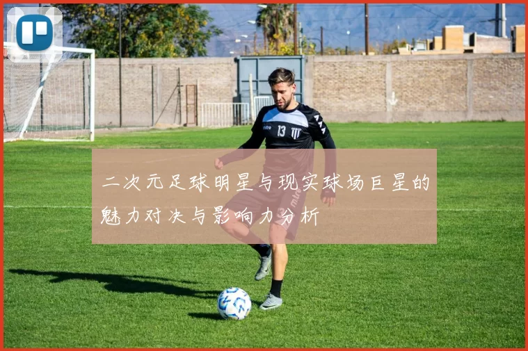 二次元足球明星与现实球场巨星的魅力对决与影响力分析