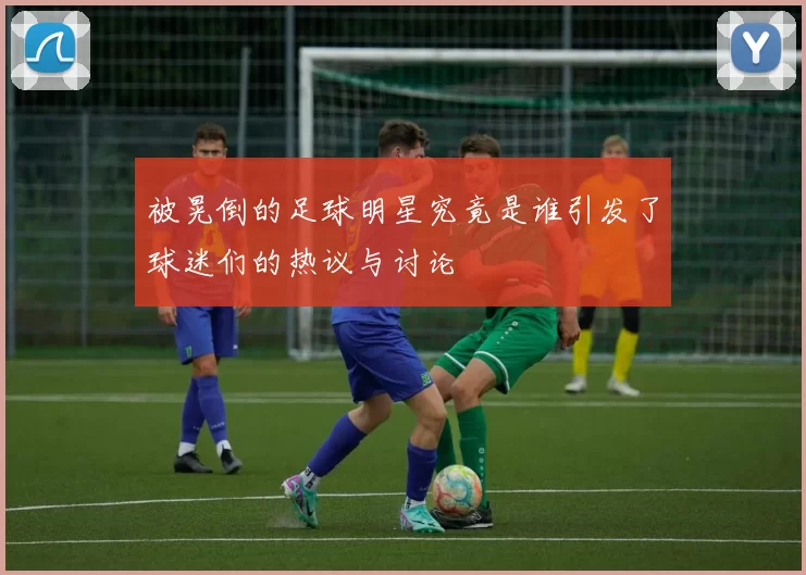 被晃倒的足球明星究竟是谁引发了球迷们的热议与讨论