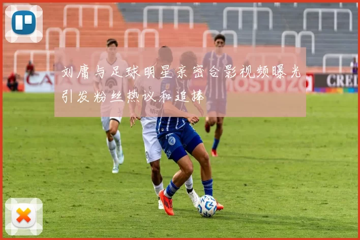 刘庸与足球明星亲密合影视频曝光引发粉丝热议和追捧