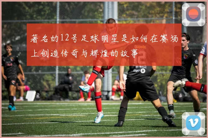 著名的12号足球明星是如何在赛场上创造传奇与辉煌的故事