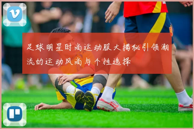 足球明星时尚运动服大揭秘引领潮流的运动风尚与个性选择