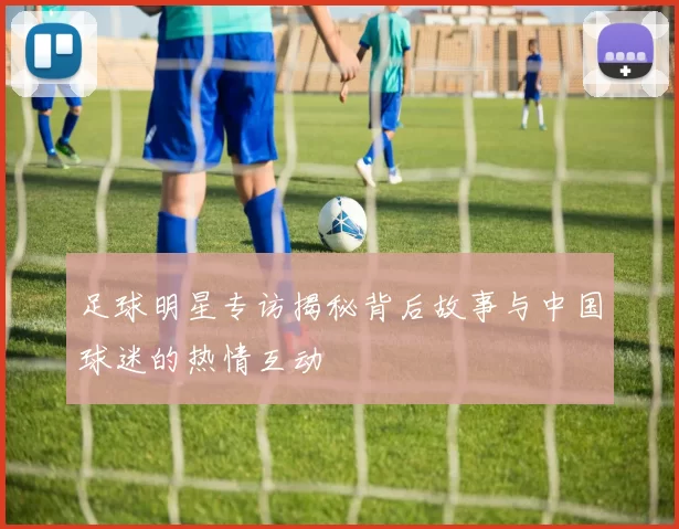 足球明星专访揭秘背后故事与中国球迷的热情互动