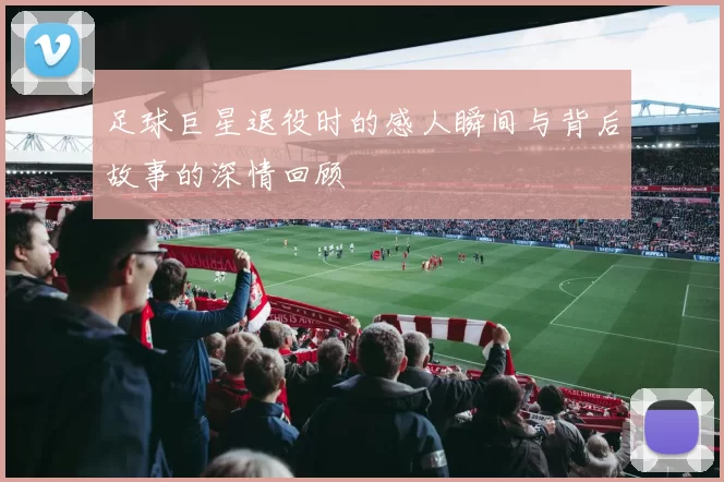 足球巨星退役时的感人瞬间与背后故事的深情回顾