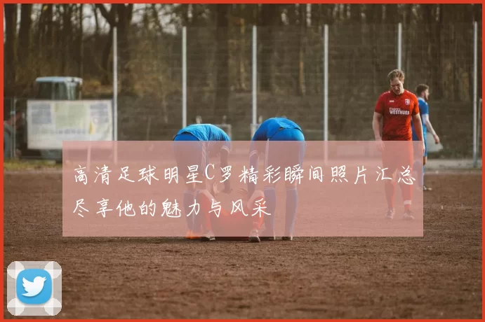 高清足球明星C罗精彩瞬间照片汇总尽享他的魅力与风采