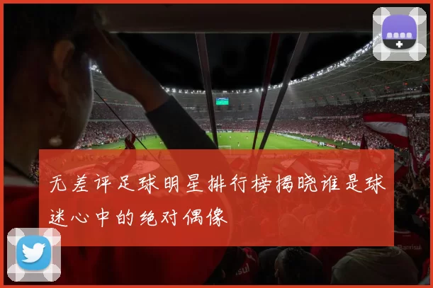 无差评足球明星排行榜揭晓谁是球迷心中的绝对偶像