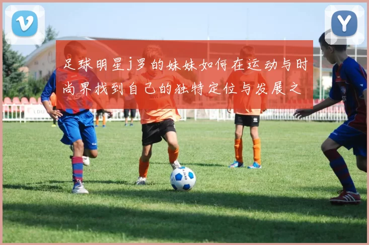 足球明星j罗的妹妹如何在运动与时尚界找到自己的独特定位与发展之路