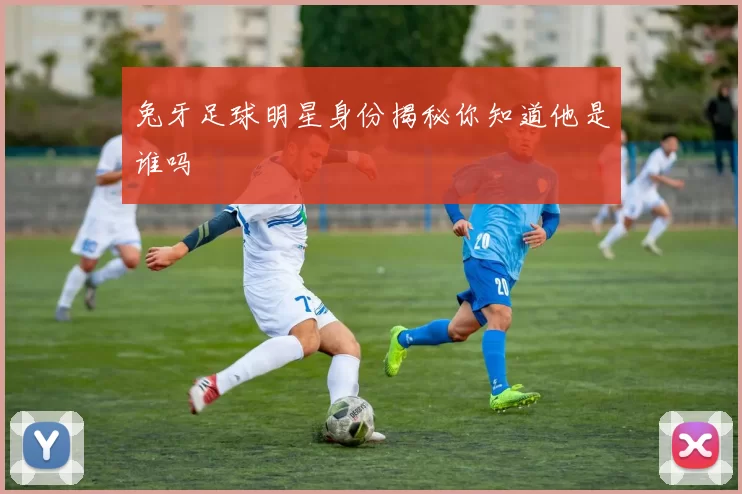 兔牙足球明星身份揭秘你知道他是谁吗