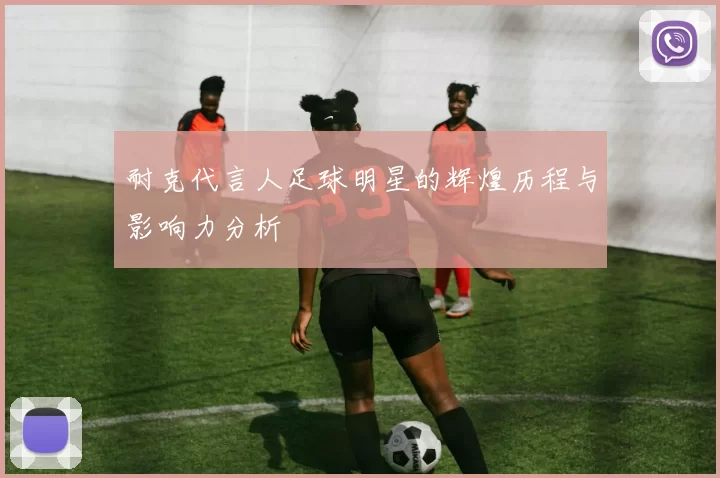 耐克代言人足球明星的辉煌历程与影响力分析