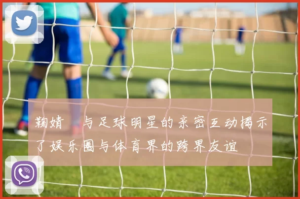 鞠婧祎与足球明星的亲密互动揭示了娱乐圈与体育界的跨界友谊